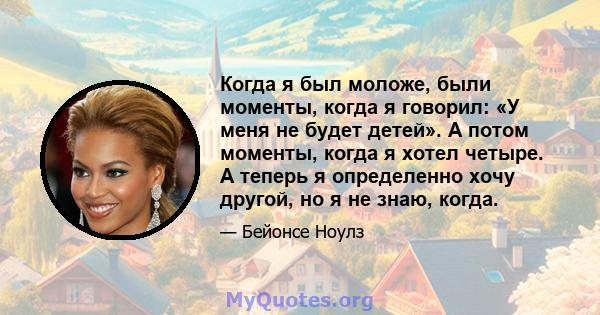 Когда я был моложе, были моменты, когда я говорил: «У меня не будет детей». А потом моменты, когда я хотел четыре. А теперь я определенно хочу другой, но я не знаю, когда.