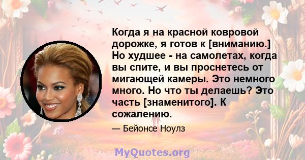 Когда я на красной ковровой дорожке, я готов к [вниманию.] Но худшее - на самолетах, когда вы спите, и вы проснетесь от мигающей камеры. Это немного много. Но что ты делаешь? Это часть [знаменитого]. К сожалению.