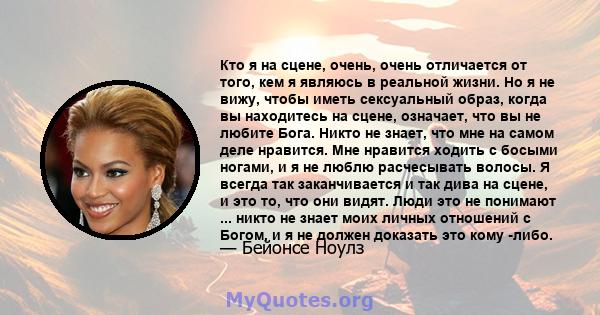 Кто я на сцене, очень, очень отличается от того, кем я являюсь в реальной жизни. Но я не вижу, чтобы иметь сексуальный образ, когда вы находитесь на сцене, означает, что вы не любите Бога. Никто не знает, что мне на