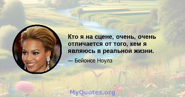 Кто я на сцене, очень, очень отличается от того, кем я являюсь в реальной жизни.