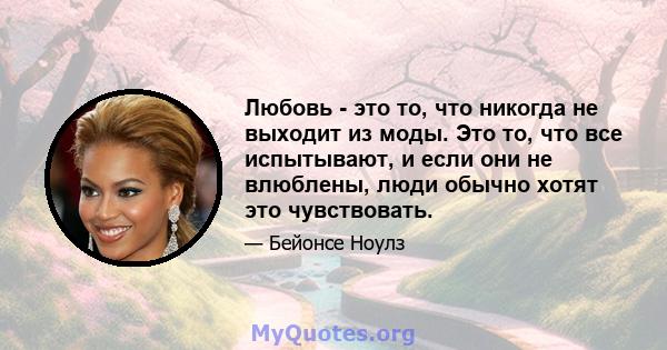 Любовь - это то, что никогда не выходит из моды. Это то, что все испытывают, и если они не влюблены, люди обычно хотят это чувствовать.