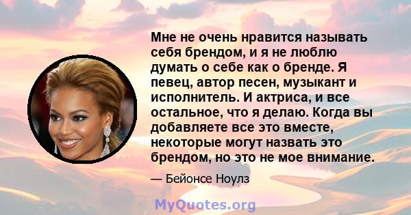 Мне не очень нравится называть себя брендом, и я не люблю думать о себе как о бренде. Я певец, автор песен, музыкант и исполнитель. И актриса, и все остальное, что я делаю. Когда вы добавляете все это вместе, некоторые