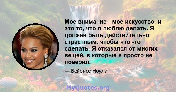 Мое внимание - мое искусство, и это то, что я люблю делать. Я должен быть действительно страстным, чтобы что -то сделать. Я отказался от многих вещей, в которые я просто не поверил.