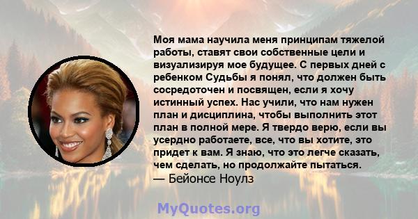 Моя мама научила меня принципам тяжелой работы, ставят свои собственные цели и визуализируя мое будущее. С первых дней с ребенком Судьбы я понял, что должен быть сосредоточен и посвящен, если я хочу истинный успех. Нас