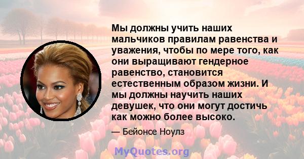 Мы должны учить наших мальчиков правилам равенства и уважения, чтобы по мере того, как они выращивают гендерное равенство, становится естественным образом жизни. И мы должны научить наших девушек, что они могут достичь