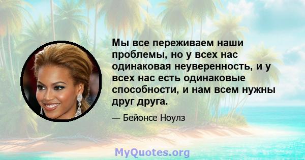 Мы все переживаем наши проблемы, но у всех нас одинаковая неуверенность, и у всех нас есть одинаковые способности, и нам всем нужны друг друга.