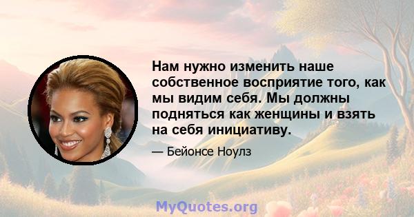 Нам нужно изменить наше собственное восприятие того, как мы видим себя. Мы должны подняться как женщины и взять на себя инициативу.