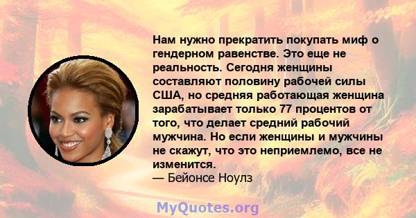 Нам нужно прекратить покупать миф о гендерном равенстве. Это еще не реальность. Сегодня женщины составляют половину рабочей силы США, но средняя работающая женщина зарабатывает только 77 процентов от того, что делает