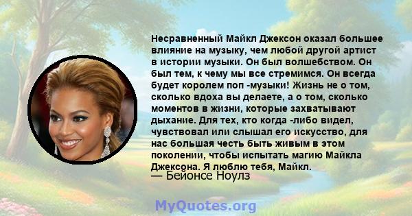 Несравненный Майкл Джексон оказал большее влияние на музыку, чем любой другой артист в истории музыки. Он был волшебством. Он был тем, к чему мы все стремимся. Он всегда будет королем поп -музыки! Жизнь не о том,