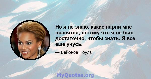 Но я не знаю, какие парни мне нравятся, потому что я не был достаточно, чтобы знать. Я все еще учусь.