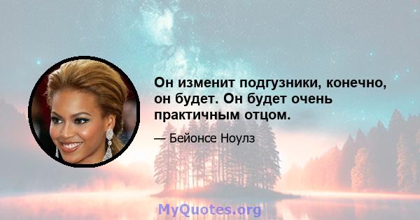 Он изменит подгузники, конечно, он будет. Он будет очень практичным отцом.