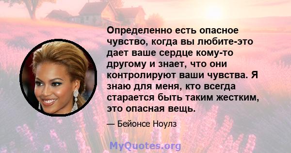 Определенно есть опасное чувство, когда вы любите-это дает ваше сердце кому-то другому и знает, что они контролируют ваши чувства. Я знаю для меня, кто всегда старается быть таким жестким, это опасная вещь.