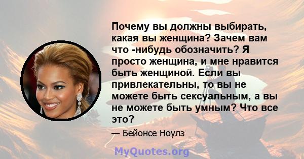 Почему вы должны выбирать, какая вы женщина? Зачем вам что -нибудь обозначить? Я просто женщина, и мне нравится быть женщиной. Если вы привлекательны, то вы не можете быть сексуальным, а вы не можете быть умным? Что все 