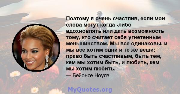 Поэтому я очень счастлив, если мои слова могут когда -либо вдохновлять или дать возможность тому, кто считает себя угнетенным меньшинством. Мы все одинаковы, и мы все хотим одни и те же вещи: право быть счастливым, быть 