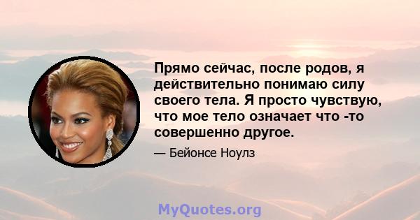 Прямо сейчас, после родов, я действительно понимаю силу своего тела. Я просто чувствую, что мое тело означает что -то совершенно другое.