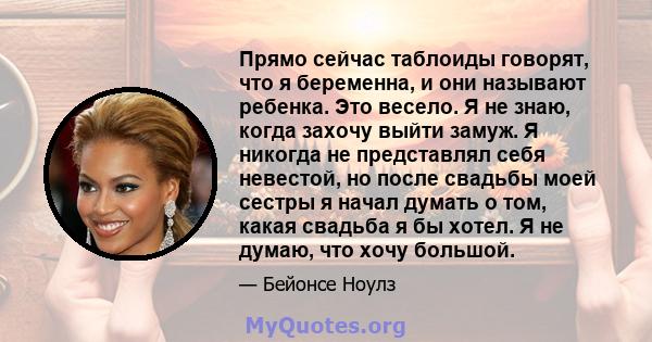 Прямо сейчас таблоиды говорят, что я беременна, и они называют ребенка. Это весело. Я не знаю, когда захочу выйти замуж. Я никогда не представлял себя невестой, но после свадьбы моей сестры я начал думать о том, какая