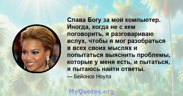 Слава Богу за мой компьютер. Иногда, когда не с кем поговорить, я разговариваю вслух, чтобы я мог разобраться в всех своих мыслях и попытаться выяснить проблемы, которые у меня есть, и пытаться, я пытаюсь найти ответы.