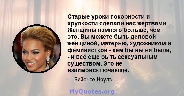 Старые уроки покорности и хрупкости сделали нас жертвами. Женщины намного больше, чем это. Вы можете быть деловой женщиной, матерью, художником и феминисткой - кем бы вы ни были, - и все еще быть сексуальным существом.