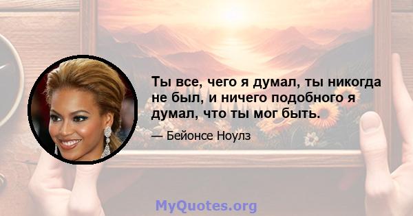 Ты все, чего я думал, ты никогда не был, и ничего подобного я думал, что ты мог быть.