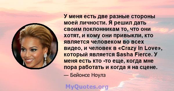 У меня есть две разные стороны моей личности. Я решил дать своим поклонникам то, что они хотят, и кому они привыкли, кто является человеком во всех видео, и человек в «Crazy In Love», который является Sasha Fierce. У