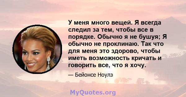 У меня много вещей. Я всегда следил за тем, чтобы все в порядке. Обычно я не бушуя; Я обычно не проклинаю. Так что для меня это здорово, чтобы иметь возможность кричать и говорить все, что я хочу.