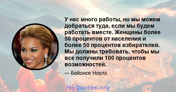 У нас много работы, но мы можем добраться туда, если мы будем работать вместе. Женщины более 50 процентов от населения и более 50 процентов избирателей. Мы должны требовать, чтобы мы все получили 100 процентов