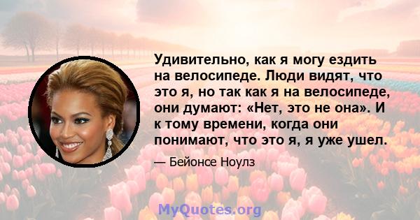 Удивительно, как я могу ездить на велосипеде. Люди видят, что это я, но так как я на велосипеде, они думают: «Нет, это не она». И к тому времени, когда они понимают, что это я, я уже ушел.