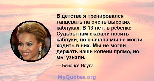 В детстве я тренировался танцевать на очень высоких каблуках. В 13 лет, в ребенке Судьбы нам сказали носить каблуки, но сначала мы не могли ходить в них. Мы не могли держать наши колени прямо, но мы узнали.