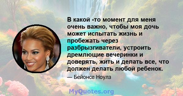 В какой -то момент для меня очень важно, чтобы моя дочь может испытать жизнь и пробежать через разбрызгиватели, устроить дремлющие вечеринки и доверять, жить и делать все, что должен делать любой ребенок.