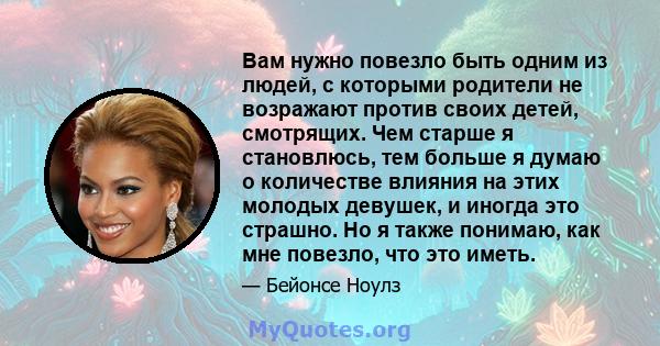 Вам нужно повезло быть одним из людей, с которыми родители не возражают против своих детей, смотрящих. Чем старше я становлюсь, тем больше я думаю о количестве влияния на этих молодых девушек, и иногда это страшно. Но я 