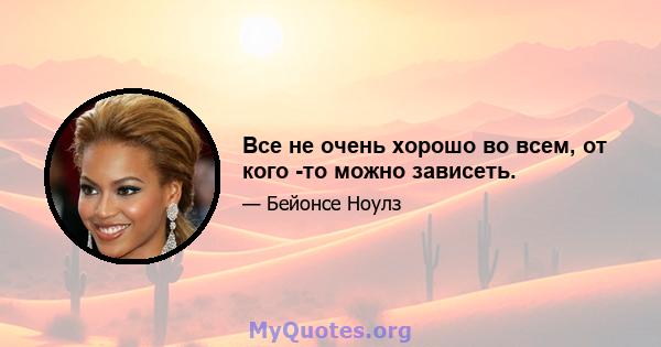 Все не очень хорошо во всем, от кого -то можно зависеть.