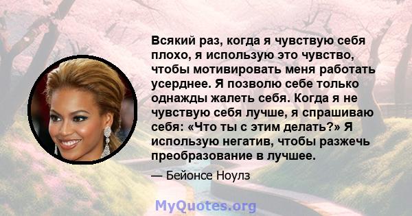 Всякий раз, когда я чувствую себя плохо, я использую это чувство, чтобы мотивировать меня работать усерднее. Я позволю себе только однажды жалеть себя. Когда я не чувствую себя лучше, я спрашиваю себя: «Что ты с этим