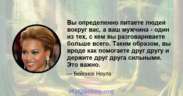 Вы определенно питаете людей вокруг вас, а ваш мужчина - один из тех, с кем вы разговариваете больше всего. Таким образом, вы вроде как помогаете друг другу и держите друг друга сильными. Это важно.