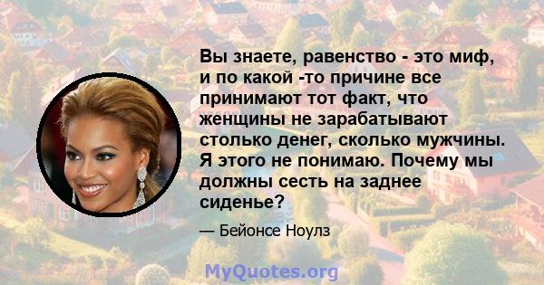 Вы знаете, равенство - это миф, и по какой -то причине все принимают тот факт, что женщины не зарабатывают столько денег, сколько мужчины. Я этого не понимаю. Почему мы должны сесть на заднее сиденье?