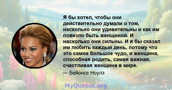 Я бы хотел, чтобы они действительно думали о том, насколько они удивительны и как им повезло быть женщиной. И насколько они сильны. И я бы сказал им любить каждый день, потому что это самое большое чудо, и женщина,