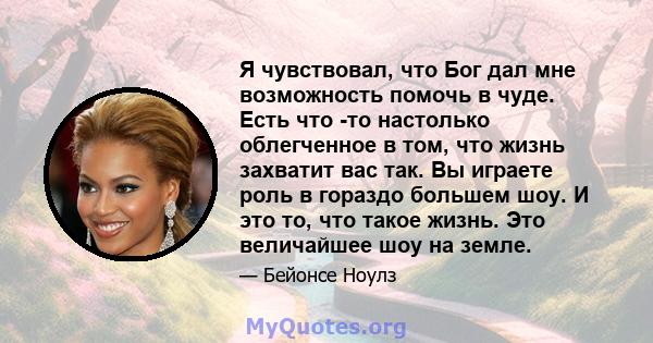 Я чувствовал, что Бог дал мне возможность помочь в чуде. Есть что -то настолько облегченное в том, что жизнь захватит вас так. Вы играете роль в гораздо большем шоу. И это то, что такое жизнь. Это величайшее шоу на