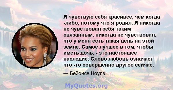 Я чувствую себя красивее, чем когда -либо, потому что я родил. Я никогда не чувствовал себя таким связанным, никогда не чувствовал, что у меня есть такая цель на этой земле. Самое лучшее в том, чтобы иметь дочь, - это