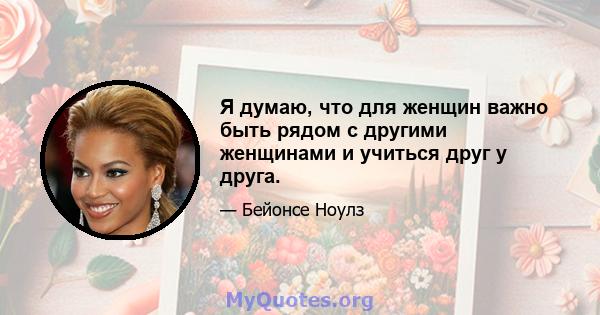 Я думаю, что для женщин важно быть рядом с другими женщинами и учиться друг у друга.