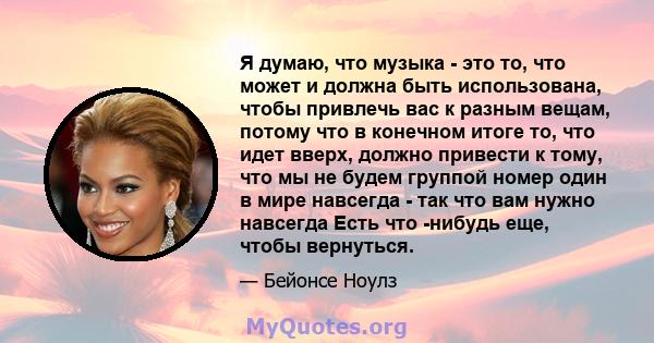 Я думаю, что музыка - это то, что может и должна быть использована, чтобы привлечь вас к разным вещам, потому что в конечном итоге то, что идет вверх, должно привести к тому, что мы не будем группой номер один в мире