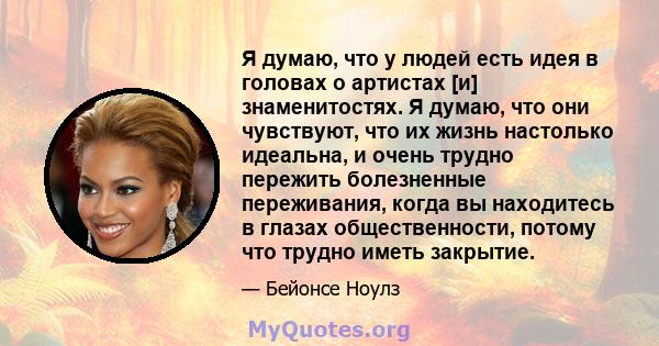 Я думаю, что у людей есть идея в головах о артистах [и] знаменитостях. Я думаю, что они чувствуют, что их жизнь настолько идеальна, и очень трудно пережить болезненные переживания, когда вы находитесь в глазах