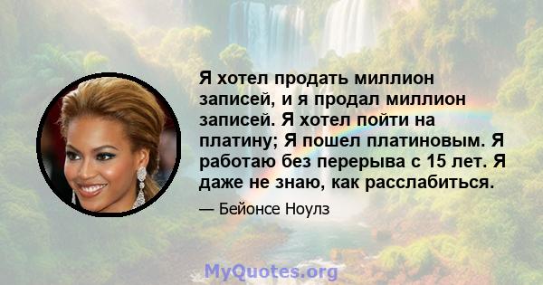 Я хотел продать миллион записей, и я продал миллион записей. Я хотел пойти на платину; Я пошел платиновым. Я работаю без перерыва с 15 лет. Я даже не знаю, как расслабиться.