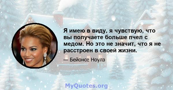 Я имею в виду, я чувствую, что вы получаете больше пчел с медом. Но это не значит, что я не расстроен в своей жизни.