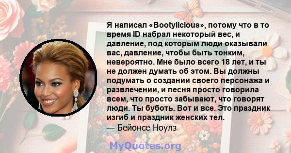 Я написал «Bootylicious», потому что в то время ID набрал некоторый вес, и давление, под которым люди оказывали вас, давление, чтобы быть тонким, невероятно. Мне было всего 18 лет, и ты не должен думать об этом. Вы