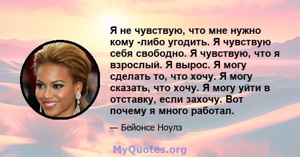 Я не чувствую, что мне нужно кому -либо угодить. Я чувствую себя свободно. Я чувствую, что я взрослый. Я вырос. Я могу сделать то, что хочу. Я могу сказать, что хочу. Я могу уйти в отставку, если захочу. Вот почему я