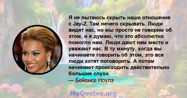 Я не пытаюсь скрыть наши отношения с Jay-Z. Там нечего скрывать. Люди видят нас, но мы просто не говорим об этом, и я думаю, что это абсолютно помогло нам. Люди дают нам место и уважают нас. В ту минуту, когда вы