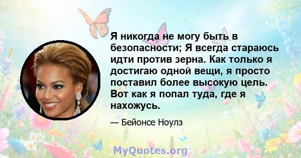 Я никогда не могу быть в безопасности; Я всегда стараюсь идти против зерна. Как только я достигаю одной вещи, я просто поставил более высокую цель. Вот как я попал туда, где я нахожусь.