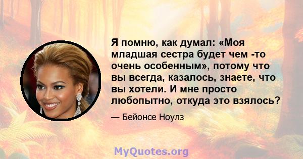 Я помню, как думал: «Моя младшая сестра будет чем -то очень особенным», потому что вы всегда, казалось, знаете, что вы хотели. И мне просто любопытно, откуда это взялось?