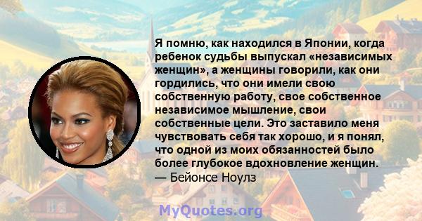 Я помню, как находился в Японии, когда ребенок судьбы выпускал «независимых женщин», а женщины говорили, как они гордились, что они имели свою собственную работу, свое собственное независимое мышление, свои собственные