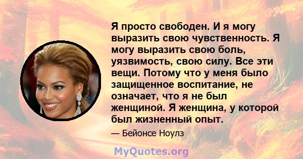 Я просто свободен. И я могу выразить свою чувственность. Я могу выразить свою боль, уязвимость, свою силу. Все эти вещи. Потому что у меня было защищенное воспитание, не означает, что я не был женщиной. Я женщина, у