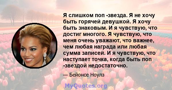 Я слишком поп -звезда. Я не хочу быть горячей девушкой. Я хочу быть знаковым. И я чувствую, что достиг многого. Я чувствую, что меня очень уважают, что важнее, чем любая награда или любая сумма записей. И я чувствую,